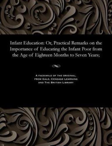 Infant Education: Or, Practical Remarks on the Importance of Educating the Infant Poor from the Age of Eighteen Months to Seven Years;