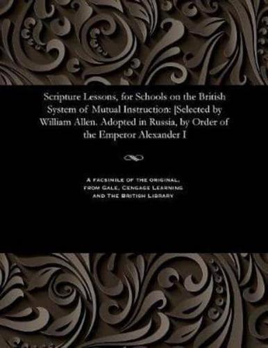 Scripture Lessons, for Schools on the British System of Mutual Instruction: [Selected by William Allen. Adopted in Russia, by Order of the Emperor Alexander I