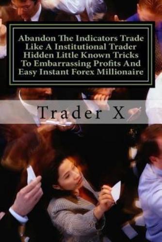 Abandon The Indicators Trade Like A Institutional Trader Hidden Little Known Tricks To Embarrassing Profits And Easy Instant Forex Millionaire