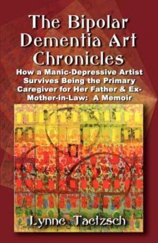 THE BIPOLAR DEMENTIA ART CHRONICLES: How a Manic-Depressive Artist Survives Being the Primary Caregiver for Her Father and Ex-Mother-in-Law - A Memoir