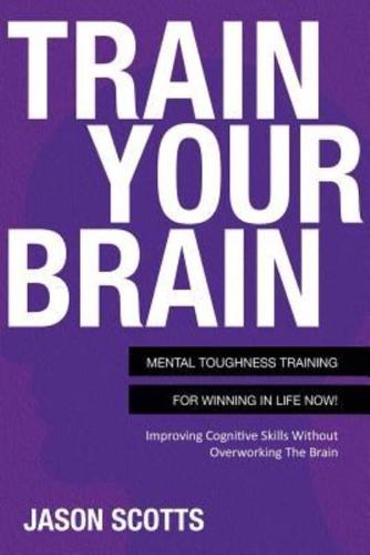 Train Your Brain: Mental Toughness Training for Winning in Life Now!: Improving Cognitive Skills Without Overworking the Brain