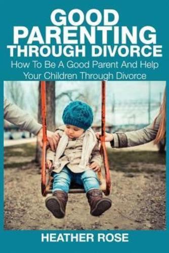 Good Parenting Through Divorce: How to Be a Good Parent and Help Your Children Through Divorce
