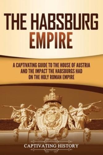 The Habsburg Empire: A Captivating Guide to the House of Austria and the Impact the Habsburgs Had on the Holy Roman Empire