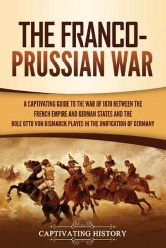 The Franco-Prussian War: A Captivating Guide to the War of 1870 between the French Empire and German States and the Role Otto von Bismarck Played in the Unification of Germany
