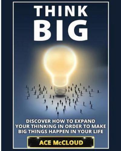Think Big: Discover How To Expand Your Thinking In Order To Make Big Things Happen In Your Life