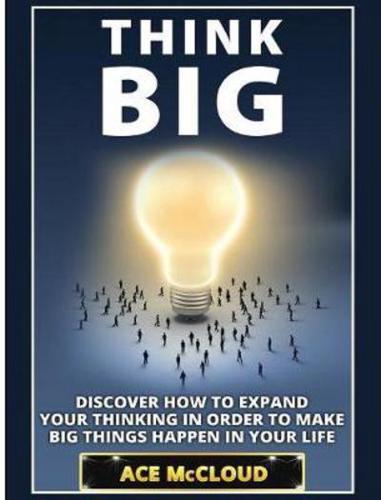 Think Big: Discover How To Expand Your Thinking In Order To Make Big Things Happen In Your Life