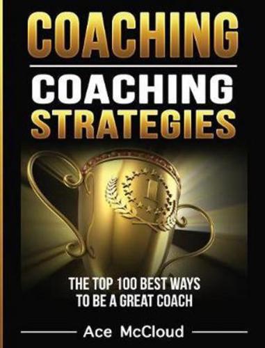 Coaching: Coaching Strategies: The Top 100 Best Ways To Be A Great Coach