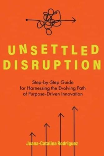 Unsettled Disruption: Step-by-Step Guide for Harnessing the Evolving Path of Purpose-Driven Innovation