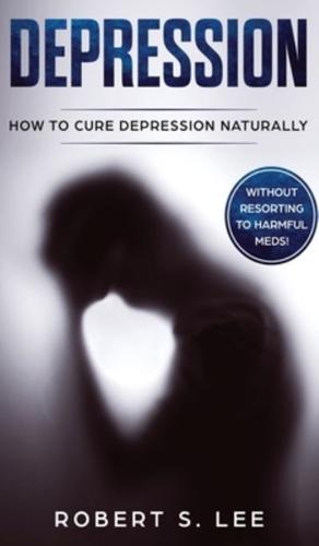 Depression: How to Cure Depression Naturally Without Resorting to Harmful Meds