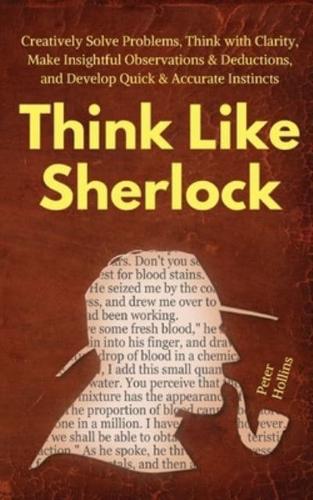 Think Like Sherlock: Creatively Solve Problems, Think with Clarity, Make Insightful Observations & Deductions, and Develop Quick & Accurate Instincts