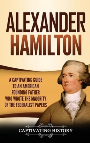 Alexander Hamilton: A Captivating Guide to an American Founding Father Who Wrote the Majority of The Federalist Papers