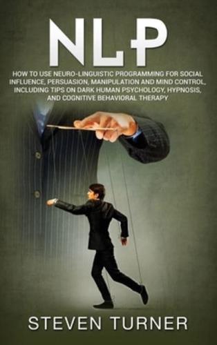 NLP: How to Use Neuro-Linguistic Programming for Social Influence, Persuasion, Manipulation and Mind Control, Including Tips on Dark Human Psychology, Hypnosis, and Cognitive Behavioral Therapy