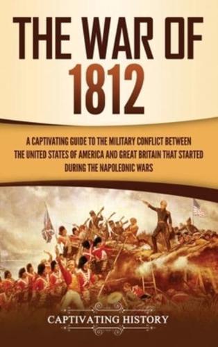 The War of 1812: A Captivating Guide to the Military Conflict between the United States of America and Great Britain That Started during the Napoleonic Wars