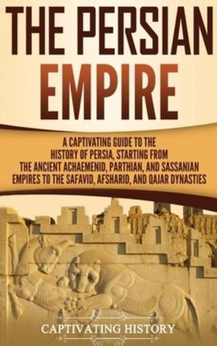 The Persian Empire: A Captivating Guide to the History of Persia, Starting from the Ancient Achaemenid, Parthian, and Sassanian Empires to the Safavid, Afsharid, and Qajar Dynasties