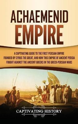 Achaemenid Empire: A Captivating Guide to the First Persian Empire Founded by Cyrus the Great, and How This Empire of Ancient Persia Fought Against the Ancient Greeks in the Greco- Persian Wars