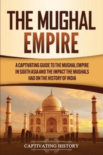 The Mughal Empire: A Captivating Guide to the Mughal Empire in South Asia and the Impact the Mughals Had on the History of India
