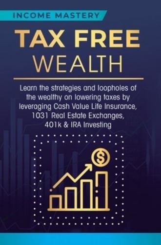 Tax Free Wealth: Learn the strategies and loopholes of the wealthy on lowering taxes by leveraging Cash Value Life Insurance, 1031 Real Estate Exchanges, 401k & IRA Investing