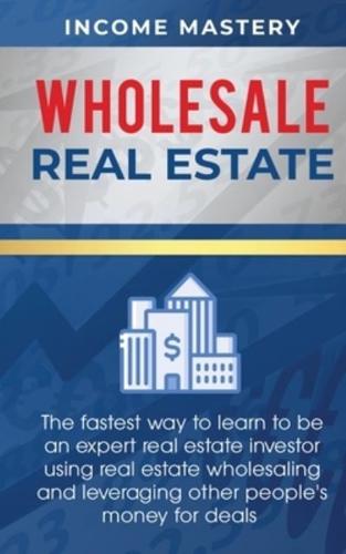 Wholesale Real Estate: The Fastest Way to Learn to be an Expert Real Estate Investor using Real Estate Wholesaling and Leveraging Other People's Money for Deals
