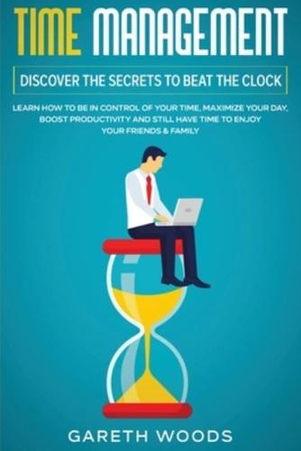 Time Management: Discover The Secrets to Beat The Clock: Learn How to Be in Control of Your Time, Maximize Your Day, Boost Productivity and Still Have Time to Enjoy Your Friends & Family