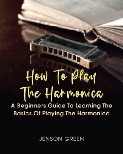 How To Play The Harmonica: A Beginners Guide To Learning The Basics Of Playing The Harmonica