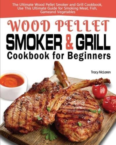 Wood Pellet Smoker and Grill Cookbook for Beginners: The Ultimate Wood Pellet Smoker and Grill Cookbook, Use This Ultimate Guide for Smoking Meat, Fish, Game, and Vegetables
