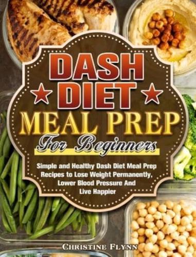 DASH Diet Meal Prep For Beginners: Simple and Healthy Dash Diet Meal Prep Recipes to Lose Weight Permanently, Lower Blood Pressure And Live Happier