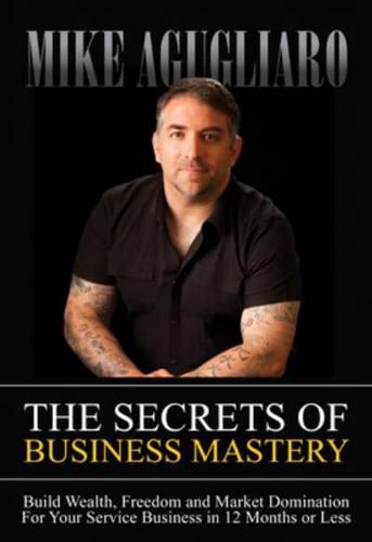 The Secrets of Business Mastery: Build Wealth, Freedom and Market Domination in 12 Months or Less