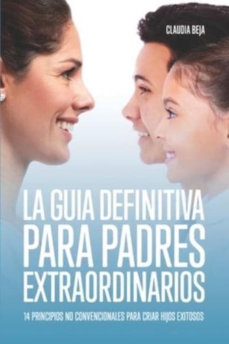 LA GUIA DEFINITIVA PARA PADRES EXTRAORDINARIOS: 14 PRINCIPIOS NO CONVENCIONALES PARA CRIAR HIJOS EXITOSOS