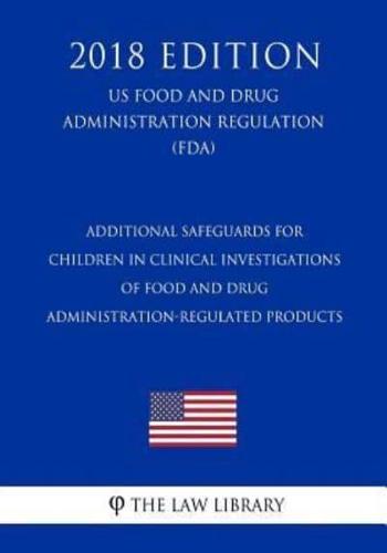 Additional Safeguards for Children in Clinical Investigations of Food and Drug Administration-Regulated Products (Us Food and Drug Administration Regulation) (Fda) (2018 Edition)