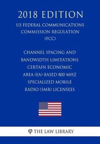 Channel Spacing and Bandwidth Limitations - Certain Economic Area (Ea)-Based 800 MHz Specialized Mobile Radio (Smr) Licensees (Us Federal Communications Commission Regulation) (Fcc) (2018 Edition)