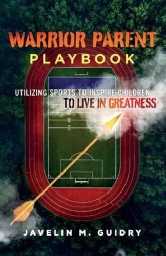 WARRIOR PARENT PLAYBOOK: UTILIZING SPORTS TO INSPIRE CHILDREN TO LIVE IN GREATNESS