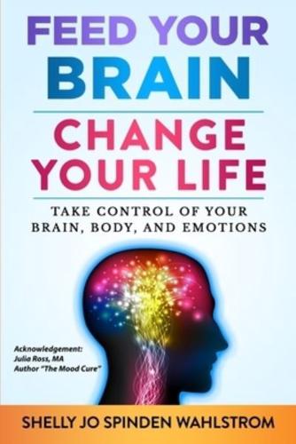 FEED YOUR BRAIN CHANGE YOUR LIFE: Take Control Of Your Brain, Body, And Emotions