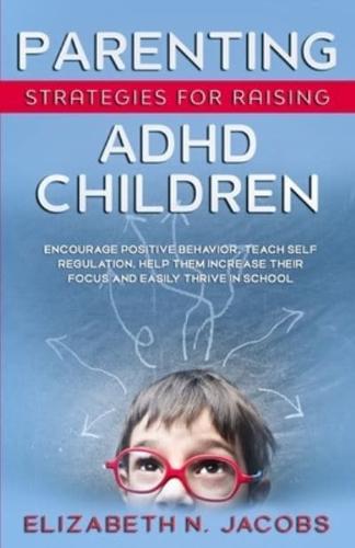 Parenting Strategies for Raising ADHD Children: Encourage Positive Behavior, Teach Self Regulation, Help Them Increase Their Focus and Easily Thrive in School