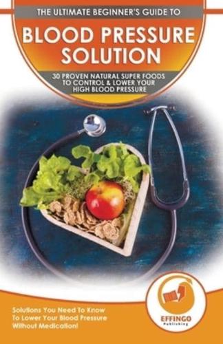 Blood Pressure Solution: The Ultimate Beginner's 30 Proven Natural Super Foods To Control & Lower Your High Blood Pressure - Solutions You Need To Know To Lower Your Blood Pressure Without Medication!