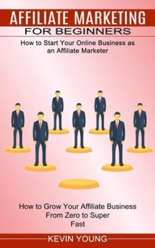 Affiliate Marketing for Beginners: How to Start Your Online Business as an Affiliate Marketer (How to Grow Your Affiliate Business From Zero to Super Fast)