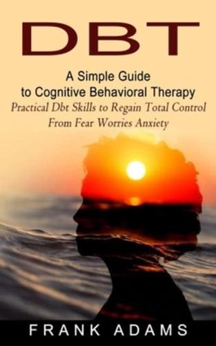 DBT: A Simple Guide to Cognitive Behavioral Therapy (Practical Dbt Skills to Regain Total Control From Fear Worries Anxiety)