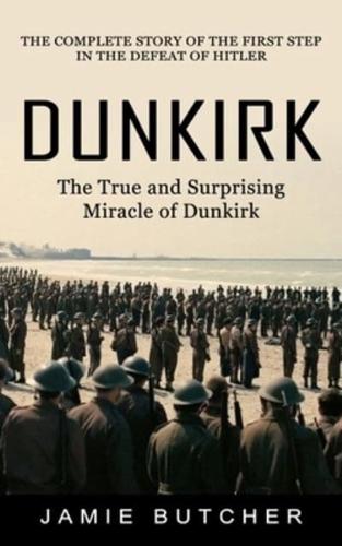 Dunkirk: The True and Surprising Miracle of Dunkirk (The Complete Story of the First Step in the Defeat of Hitler)