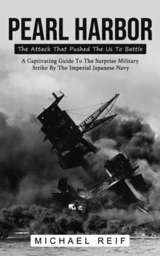 Pearl Harbor: The Attack That Pushed The Us To Battle (A Captivating Guide To The Surprise Military Strike By The Imperial Japanese Navy)
