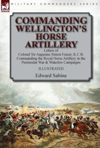 Commanding Wellington's Horse Artillery: Letters of Colonel Sir Augustus Simon Frazer, K.C.B. Commanding the Royal Horse Artillery in the Peninsular War & Waterloo Campaigns
