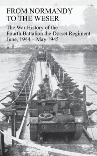 FROM NORMANDY TO THE WESER The War History of the Fourth Battalion the Dorset Regiment June, 1944 - May 1945