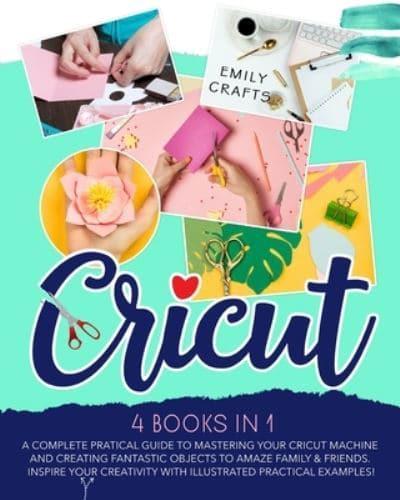 CRICUT: 4 Books in 1:  A Complete Pratical Guide  to Mastering your Cricut Machine  and Creating Fantastic Objects  to Amaze Family &amp; Friends.  Inspire Your Creativity with Illustrated Practical Examples!