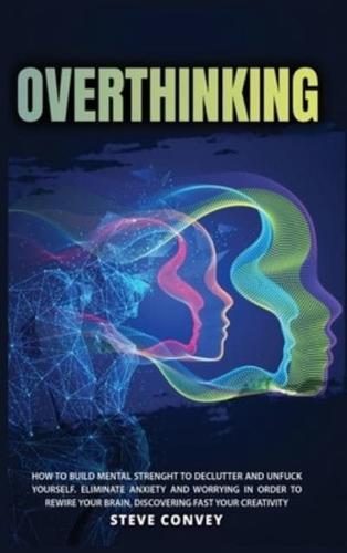 OVERTHINKING: HOW TO BUILD MENTAL STRENGTH TO DECLUTTER AND UNFUCK YOURSELF    Eliminate Anxiety and Worrying In order to Rewire Your Brain Discovering Fast Your Creativity