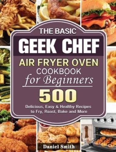 The Basic Geek Chef Air Fryer Oven Cookbook for Beginners: 500 Delicious, Easy &amp; Healthy Recipes to Fry, Roast, Bake and More