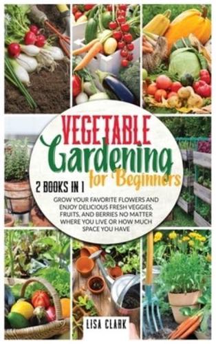 Vegetable Gardening For Beginners: 2 Books in 1: Grow Your Favorite Flowers and Enjoy Delicious Fresh Veggies, Fruits, and Berries No Matter Where You Live or How Much Space You Have.