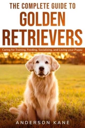 THE COMPLETE GUIDE TO GOLDEN RETRIEVERS: Caring for Training, Feeding, Socializing, and Loving Your Puppy
