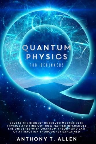 Quantum Physics for beginners : Reveal The Biggest Unsolved Mysteries In Physics And Find Out How Matter Influences The Universe With Quantum Theory and Law Of Attraction Thoroughly Explained