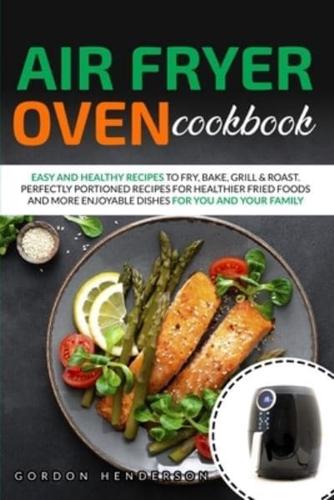 AIR FRYER OVEN COOKBOOK: EASY AND HEALTHY RECIPES TO FRY, BAKE, GRILL &amp; ROAST. PERFECTLY PORTIONED RECIPES FOR HEALTHIER FRIED FOODS AND MORE ENJOYABLE DISHES FOR YOU AND YOUR FAMILY