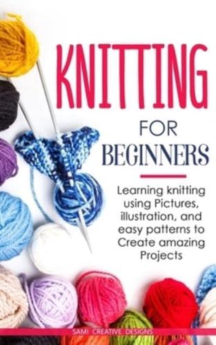 KNITTING FOR BEGINNERS: Learning knitting using pictures, illustration, and easy patterns to create amazing projects