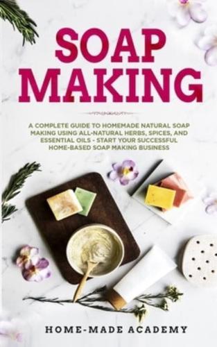 Soap Making: A Complete Guide To Homemade Natural Soap Making Using All-Natural Herbs, Spices, and Essential Oils - Start Your Successful Home-Based Soap Making Business