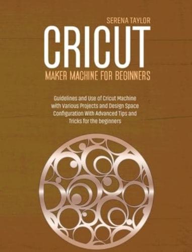 Cricut Maker Machine For Beginners: Guidelines and Use of Cricut Machine with Various Projects and Design Space Configuration With Advanced Tips and Tricks for The Beginners